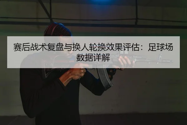 赛后战术复盘与换人轮换效果评估：足球场数据详解